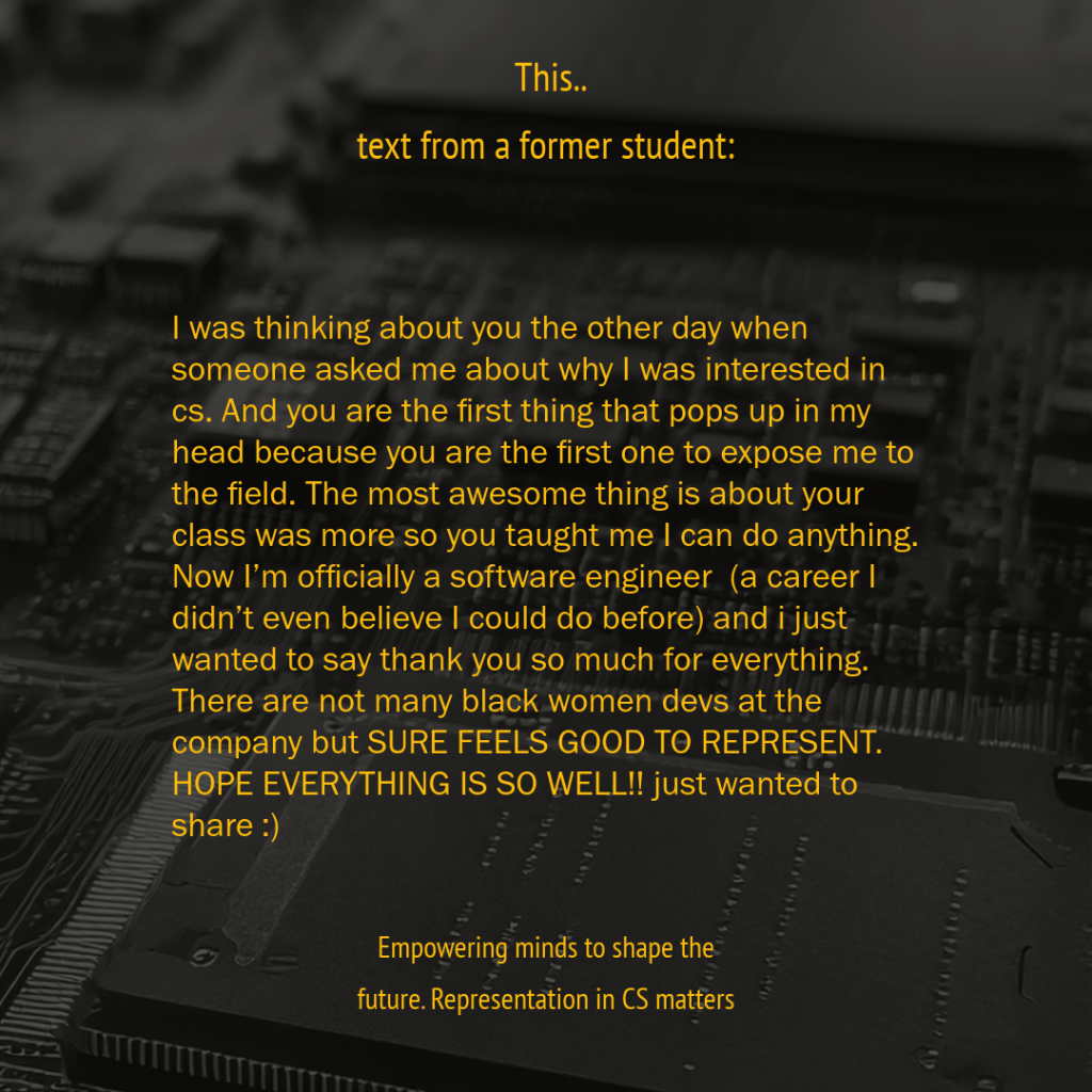 This. Text from a former student. I was thinking about you the other day when someone asked me about why I was interested in cs. And you are the first thing that pops up in my head because you are the first one to expose me to the field. The most awesome thing is about your class was more so you taught me I can do anything. Now I’m officially a software engineer (a career I didn’t even believe I could do before) and i just wanted to say thank you so much for everything. There are not many black women devs at the company but SURE FEELS GOOD TO REPRESENT. HOPE EVERYTHING IS SO WELL!! just wanted to share :)
Empowering minds to shape the future. Representation in CS matters